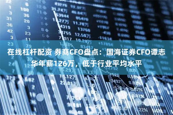 在线杠杆配资 券商CFO盘点：国海证券CFO谭志华年薪126万，低于行业平均水平