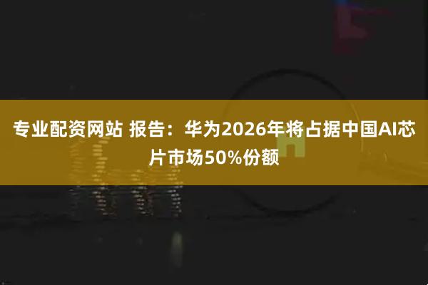 专业配资网站 报告：华为2026年将占据中国AI芯片市场50%份额