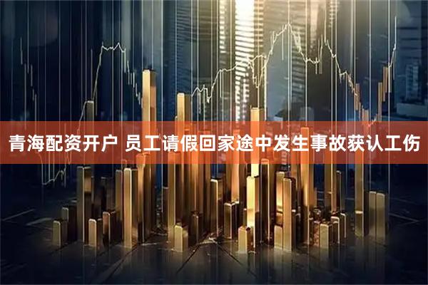 青海配资开户 员工请假回家途中发生事故获认工伤