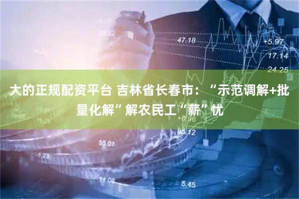 大的正规配资平台 吉林省长春市：“示范调解+批量化解”解农民工“薪”忧