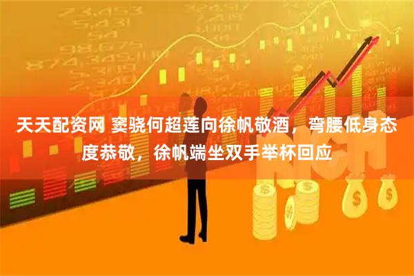 天天配资网 窦骁何超莲向徐帆敬酒，弯腰低身态度恭敬，徐帆端坐双手举杯回应