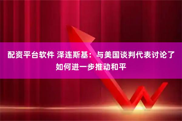 配资平台软件 泽连斯基：与美国谈判代表讨论了如何进一步推动和平