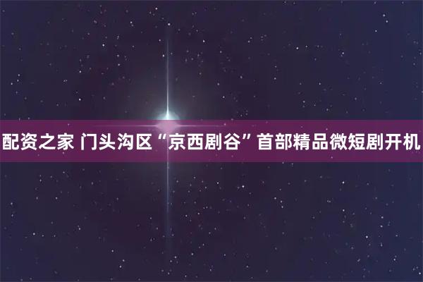 配资之家 门头沟区“京西剧谷”首部精品微短剧开机