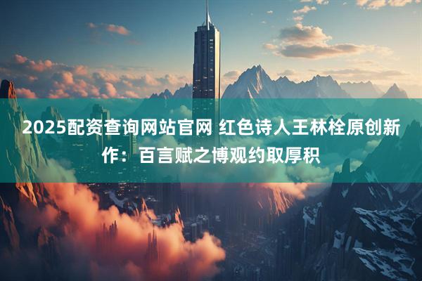 2025配资查询网站官网 红色诗人王林栓原创新作：百言赋之博观约取厚积