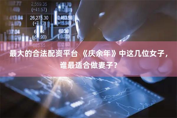最大的合法配资平台 《庆余年》中这几位女子，谁最适合做妻子？