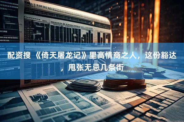 配资搜 《倚天屠龙记》里高情商之人，这份豁达，甩张无忌几条街