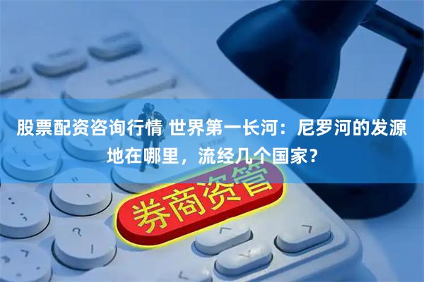 股票配资咨询行情 世界第一长河：尼罗河的发源地在哪里，流经几个国家？