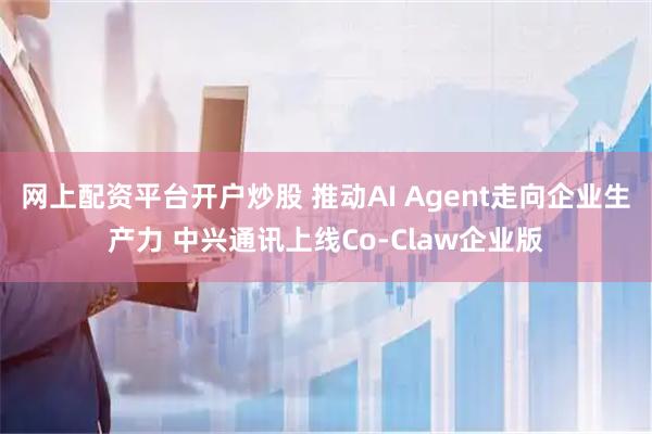网上配资平台开户炒股 推动AI Agent走向企业生产力 中兴通讯上线Co-Claw企业版