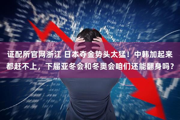 证配所官网浙江 日本夺金势头太猛！中韩加起来都赶不上，下届亚冬会和冬奥会咱们还能翻身吗？