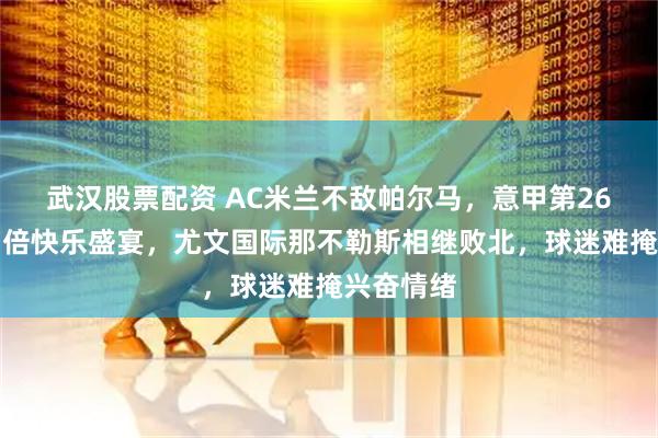 武汉股票配资 AC米兰不敌帕尔马，意甲第26轮上演四倍快乐盛宴，尤文国际那不勒斯相继败北，球迷难掩兴奋情绪