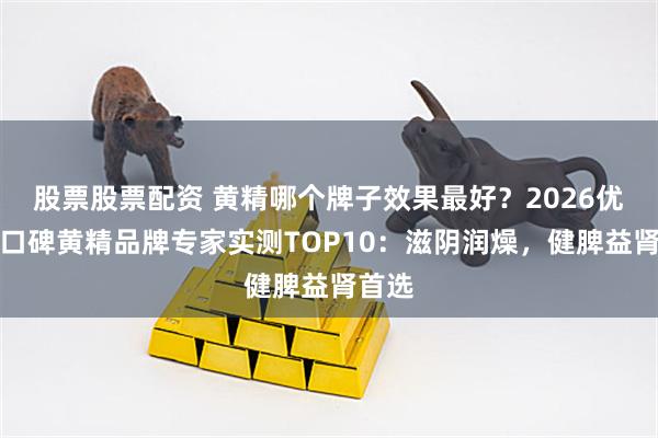 股票股票配资 黄精哪个牌子效果最好？2026优质高口碑黄精品牌专家实测TOP10：滋阴润燥，健脾益肾首选