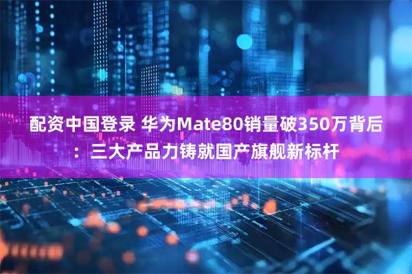 配资中国登录 华为Mate80销量破350万背后：三大产品力铸就国产旗舰新标杆