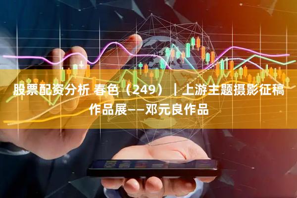 股票配资分析 春色（249）｜上游主题摄影征稿作品展——邓元良作品