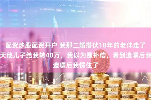 配资炒股配资开户 我那二婚搭伙18年的老伴走了，第二天他儿子给我转40万，我以为是补偿，看到遗嘱后我愣住了