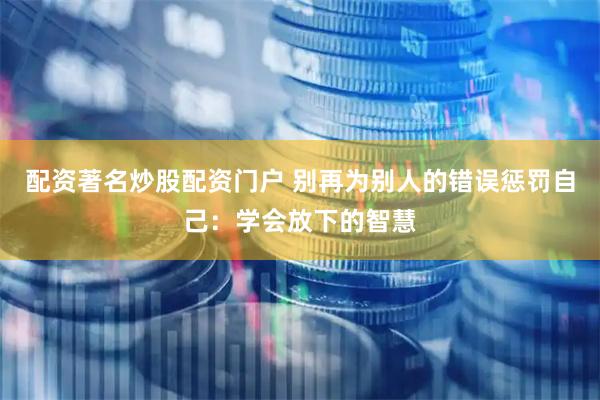 配资著名炒股配资门户 别再为别人的错误惩罚自己：学会放下的智慧