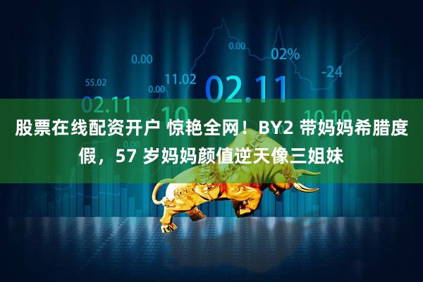 股票在线配资开户 惊艳全网！BY2 带妈妈希腊度假，57 岁妈妈颜值逆天像三姐妹
