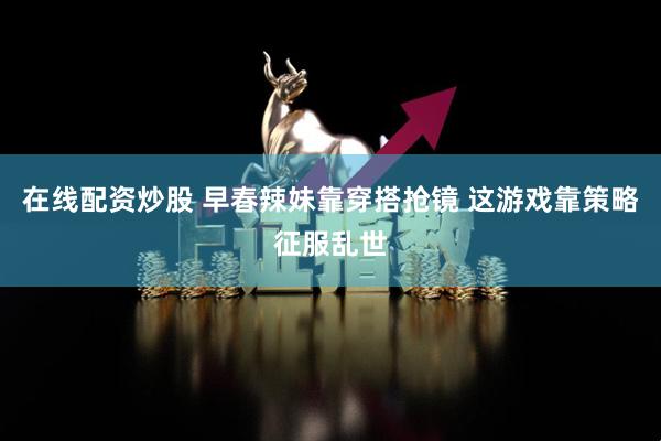 在线配资炒股 早春辣妹靠穿搭抢镜 这游戏靠策略征服乱世