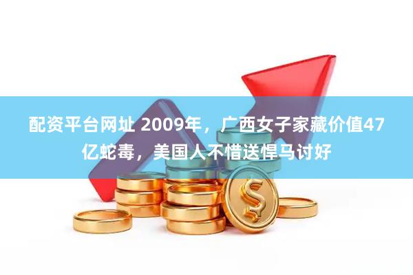 配资平台网址 2009年，广西女子家藏价值47亿蛇毒，美国人不惜送悍马讨好