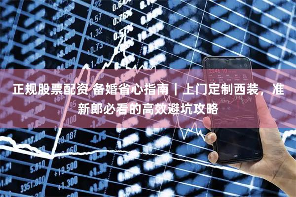 正规股票配资 备婚省心指南｜上门定制西装，准新郎必看的高效避坑攻略