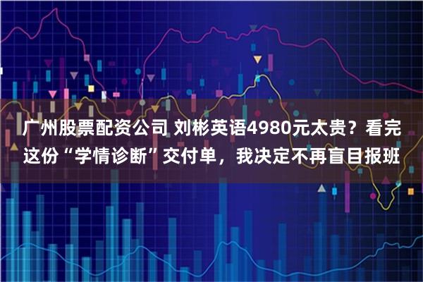 广州股票配资公司 刘彬英语4980元太贵？看完这份“学情诊断”交付单，我决定不再盲目报班