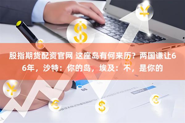 股指期货配资官网 这座岛有何来历？两国谦让66年，沙特：你的岛，埃及：不，是你的