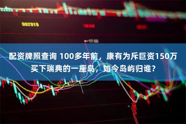 配资牌照查询 100多年前，康有为斥巨资150万买下瑞典的一座岛，如今岛屿归谁？