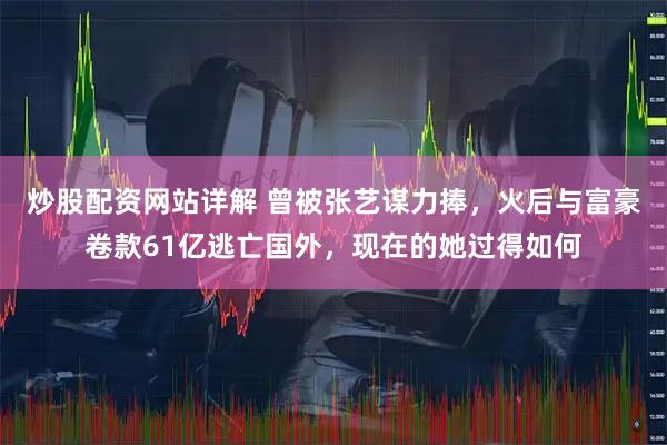 炒股配资网站详解 曾被张艺谋力捧，火后与富豪卷款61亿逃亡国外，现在的她过得如何