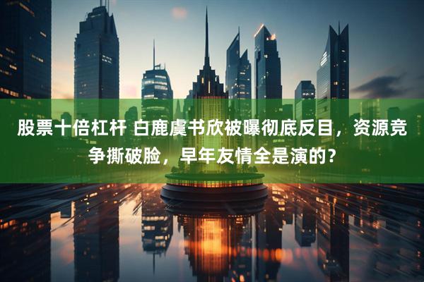股票十倍杠杆 白鹿虞书欣被曝彻底反目，资源竞争撕破脸，早年友情全是演的？