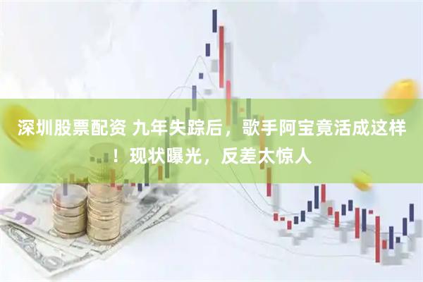 深圳股票配资 九年失踪后，歌手阿宝竟活成这样！现状曝光，反差太惊人