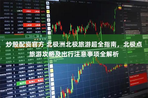 炒股配资官方 北极洲北极旅游超全指南，北极点旅游攻略及出行注意事项全解析
