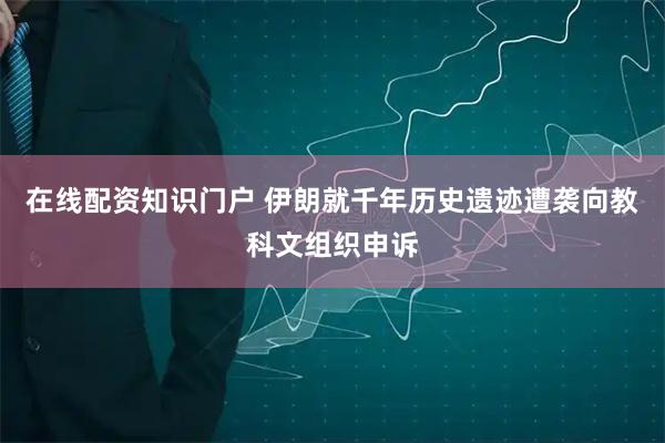 在线配资知识门户 伊朗就千年历史遗迹遭袭向教科文组织申诉