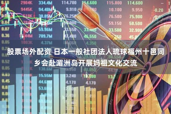 股票场外配资 日本一般社团法人琉球福州十邑同乡会赴湄洲岛开展妈祖文化交流