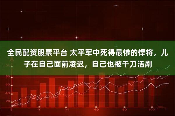 全民配资股票平台 太平军中死得最惨的悍将，儿子在自己面前凌迟，自己也被千刀活剐