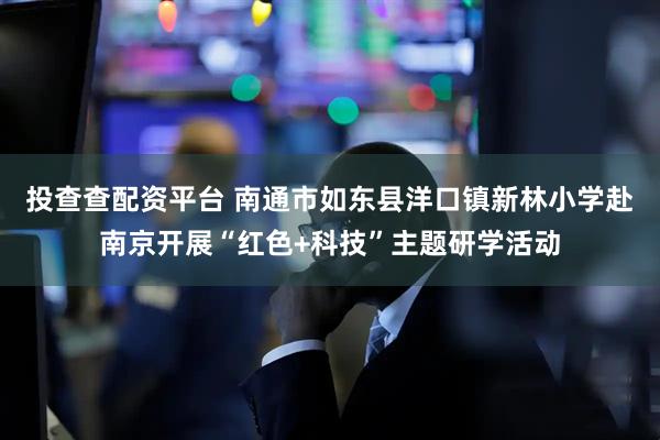 投查查配资平台 南通市如东县洋口镇新林小学赴南京开展“红色+科技”主题研学活动