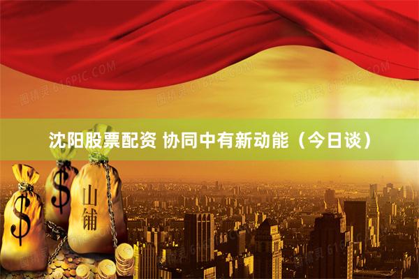 沈阳股票配资 协同中有新动能（今日谈）