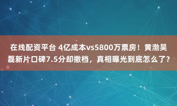 在线配资平台 4亿成本vs5800万票房！黄渤吴磊新片口碑7.5分却撤档，真相曝光到底怎么了？