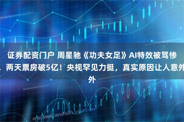 证券配资门户 周星驰《功夫女足》AI特效被骂惨，两天票房破5亿！央视罕见力挺，真实原因让人意外